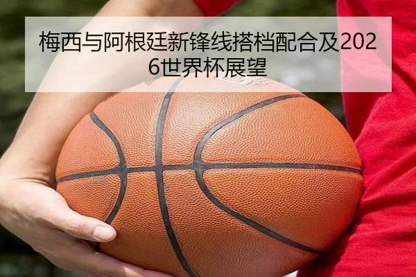 梅西与阿根廷新锋线搭档配合及2026世界杯展望